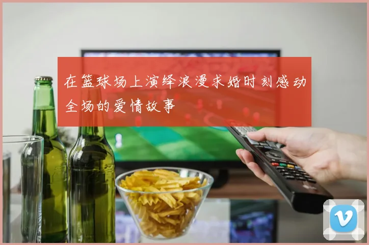 在篮球场上演绎浪漫求婚时刻感动全场的爱情故事