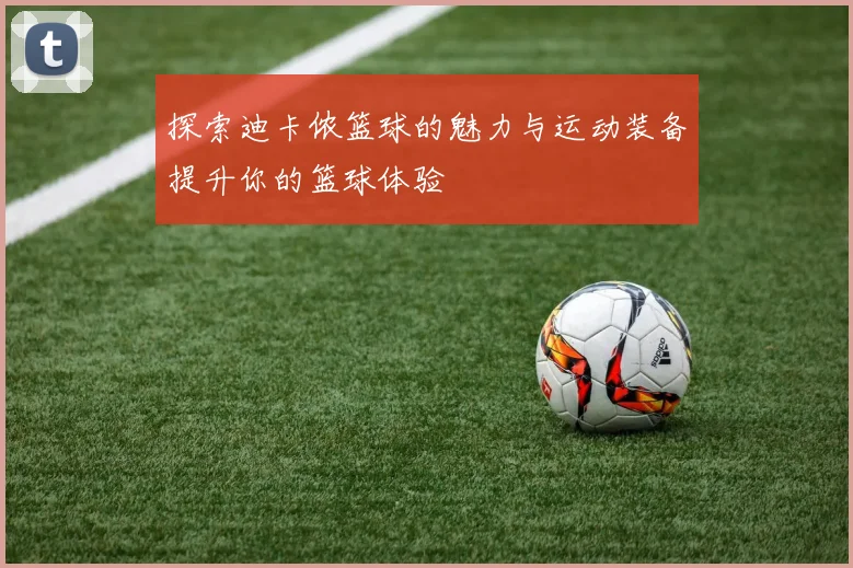 探索迪卡侬篮球的魅力与运动装备提升你的篮球体验
