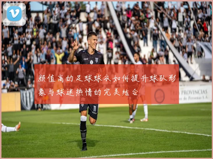 颜值高的足球球衣如何提升球队形象与球迷热情的完美结合